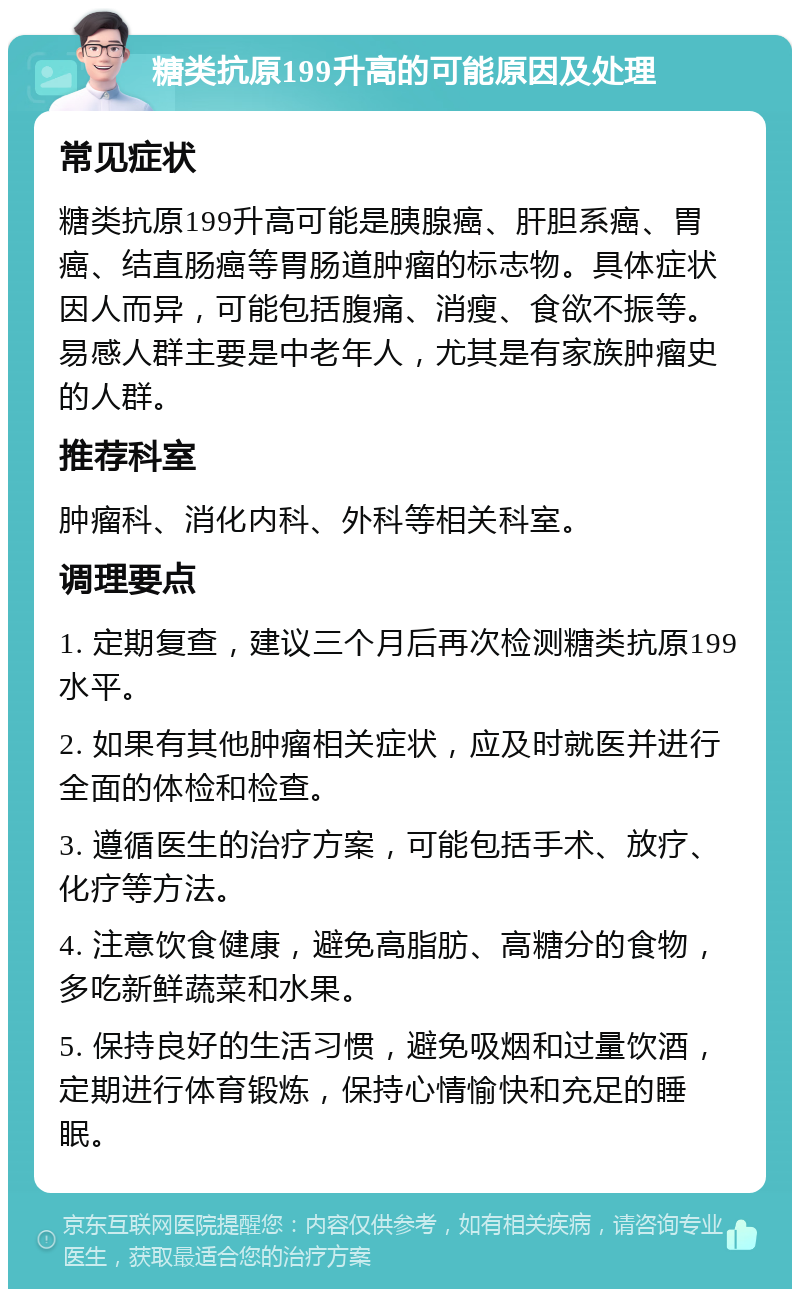 糖类抗原199升高的可能原因及处理 常见症状 糖类抗原199升高可能是胰腺癌、肝胆系癌、胃癌、结直肠癌等胃肠道肿瘤的标志物。具体症状因人而异，可能包括腹痛、消瘦、食欲不振等。易感人群主要是中老年人，尤其是有家族肿瘤史的人群。 推荐科室 肿瘤科、消化内科、外科等相关科室。 调理要点 1. 定期复查，建议三个月后再次检测糖类抗原199水平。 2. 如果有其他肿瘤相关症状，应及时就医并进行全面的体检和检查。 3. 遵循医生的治疗方案，可能包括手术、放疗、化疗等方法。 4. 注意饮食健康，避免高脂肪、高糖分的食物，多吃新鲜蔬菜和水果。 5. 保持良好的生活习惯，避免吸烟和过量饮酒，定期进行体育锻炼，保持心情愉快和充足的睡眠。