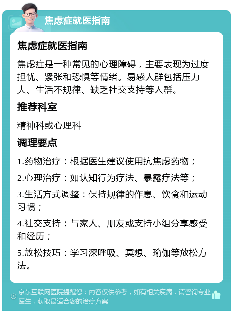 焦虑症就医指南 焦虑症就医指南 焦虑症是一种常见的心理障碍，主要表现为过度担忧、紧张和恐惧等情绪。易感人群包括压力大、生活不规律、缺乏社交支持等人群。 推荐科室 精神科或心理科 调理要点 1.药物治疗：根据医生建议使用抗焦虑药物； 2.心理治疗：如认知行为疗法、暴露疗法等； 3.生活方式调整：保持规律的作息、饮食和运动习惯； 4.社交支持：与家人、朋友或支持小组分享感受和经历； 5.放松技巧：学习深呼吸、冥想、瑜伽等放松方法。