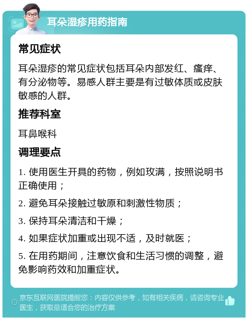 耳朵湿疹用药指南 常见症状 耳朵湿疹的常见症状包括耳朵内部发红、瘙痒、有分泌物等。易感人群主要是有过敏体质或皮肤敏感的人群。 推荐科室 耳鼻喉科 调理要点 1. 使用医生开具的药物，例如玫满，按照说明书正确使用； 2. 避免耳朵接触过敏原和刺激性物质； 3. 保持耳朵清洁和干燥； 4. 如果症状加重或出现不适，及时就医； 5. 在用药期间，注意饮食和生活习惯的调整，避免影响药效和加重症状。