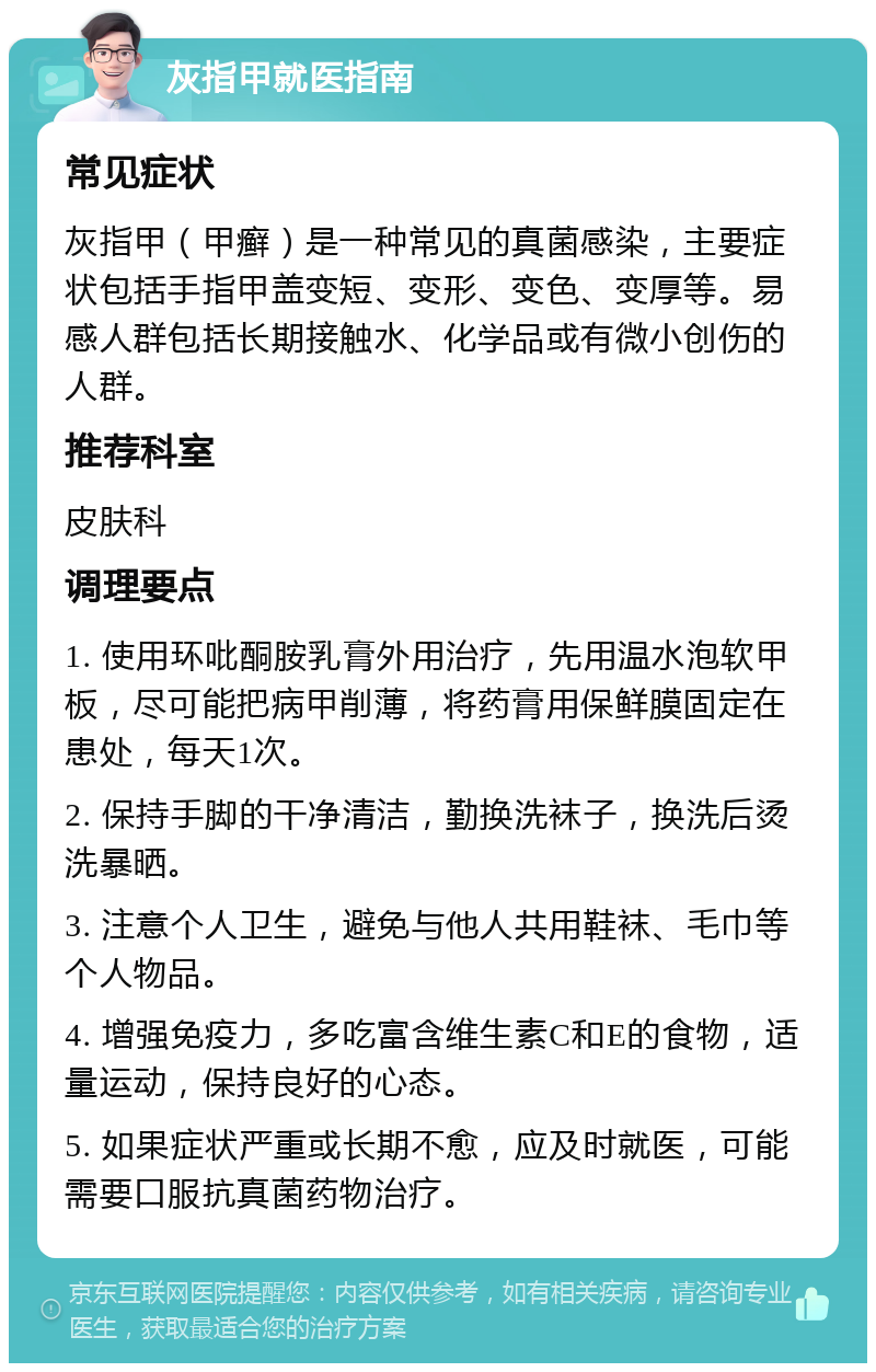 灰指甲就医指南 常见症状 灰指甲（甲癣）是一种常见的真菌感染，主要症状包括手指甲盖变短、变形、变色、变厚等。易感人群包括长期接触水、化学品或有微小创伤的人群。 推荐科室 皮肤科 调理要点 1. 使用环吡酮胺乳膏外用治疗，先用温水泡软甲板，尽可能把病甲削薄，将药膏用保鲜膜固定在患处，每天1次。 2. 保持手脚的干净清洁，勤换洗袜子，换洗后烫洗暴晒。 3. 注意个人卫生，避免与他人共用鞋袜、毛巾等个人物品。 4. 增强免疫力，多吃富含维生素C和E的食物，适量运动，保持良好的心态。 5. 如果症状严重或长期不愈，应及时就医，可能需要口服抗真菌药物治疗。