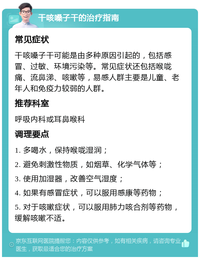 干咳嗓子干的治疗指南 常见症状 干咳嗓子干可能是由多种原因引起的，包括感冒、过敏、环境污染等。常见症状还包括喉咙痛、流鼻涕、咳嗽等，易感人群主要是儿童、老年人和免疫力较弱的人群。 推荐科室 呼吸内科或耳鼻喉科 调理要点 1. 多喝水，保持喉咙湿润； 2. 避免刺激性物质，如烟草、化学气体等； 3. 使用加湿器，改善空气湿度； 4. 如果有感冒症状，可以服用感康等药物； 5. 对于咳嗽症状，可以服用肺力咳合剂等药物，缓解咳嗽不适。