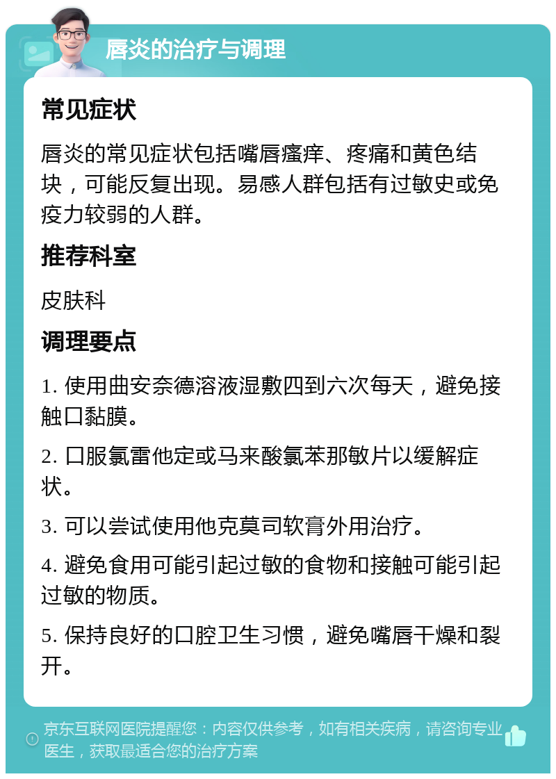 唇炎的治疗与调理 常见症状 唇炎的常见症状包括嘴唇瘙痒、疼痛和黄色结块，可能反复出现。易感人群包括有过敏史或免疫力较弱的人群。 推荐科室 皮肤科 调理要点 1. 使用曲安奈德溶液湿敷四到六次每天，避免接触口黏膜。 2. 口服氯雷他定或马来酸氯苯那敏片以缓解症状。 3. 可以尝试使用他克莫司软膏外用治疗。 4. 避免食用可能引起过敏的食物和接触可能引起过敏的物质。 5. 保持良好的口腔卫生习惯，避免嘴唇干燥和裂开。