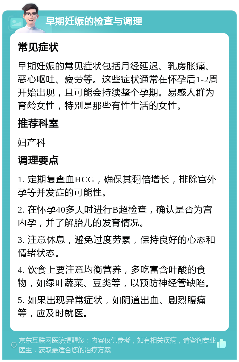 早期妊娠的检查与调理 常见症状 早期妊娠的常见症状包括月经延迟、乳房胀痛、恶心呕吐、疲劳等。这些症状通常在怀孕后1-2周开始出现，且可能会持续整个孕期。易感人群为育龄女性，特别是那些有性生活的女性。 推荐科室 妇产科 调理要点 1. 定期复查血HCG，确保其翻倍增长，排除宫外孕等并发症的可能性。 2. 在怀孕40多天时进行B超检查，确认是否为宫内孕，并了解胎儿的发育情况。 3. 注意休息，避免过度劳累，保持良好的心态和情绪状态。 4. 饮食上要注意均衡营养，多吃富含叶酸的食物，如绿叶蔬菜、豆类等，以预防神经管缺陷。 5. 如果出现异常症状，如阴道出血、剧烈腹痛等，应及时就医。