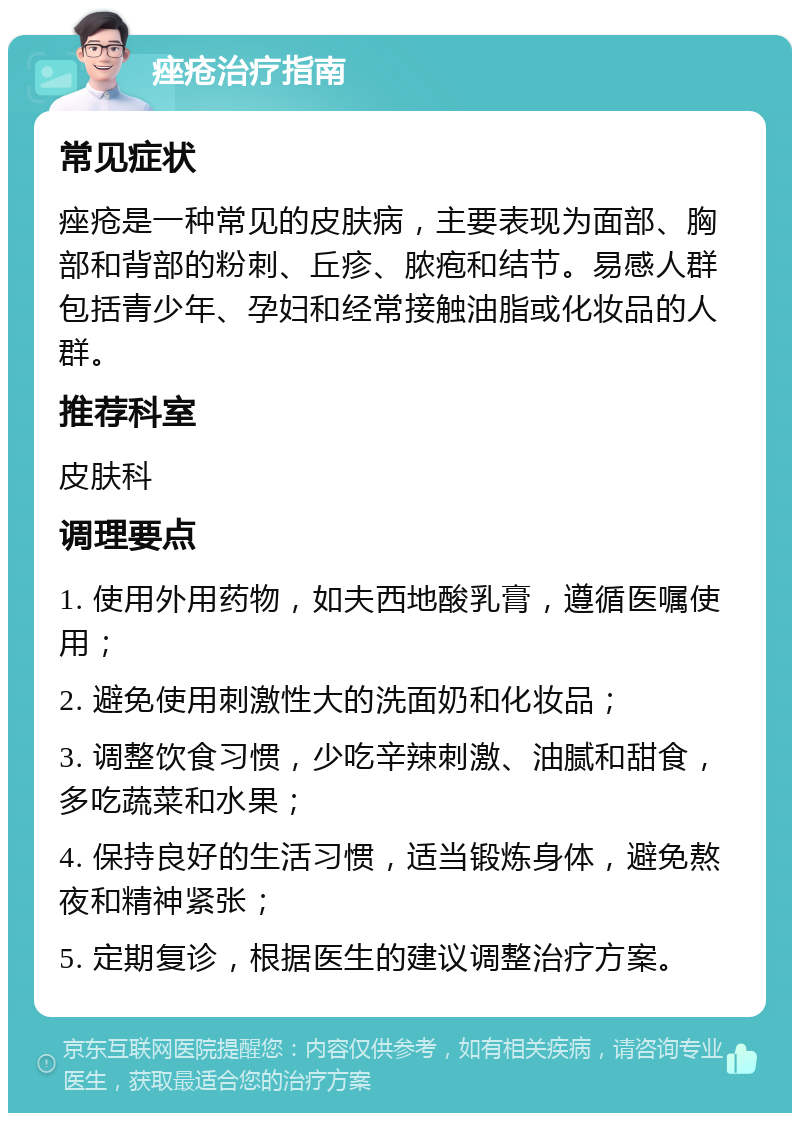 痤疮治疗指南 常见症状 痤疮是一种常见的皮肤病，主要表现为面部、胸部和背部的粉刺、丘疹、脓疱和结节。易感人群包括青少年、孕妇和经常接触油脂或化妆品的人群。 推荐科室 皮肤科 调理要点 1. 使用外用药物，如夫西地酸乳膏，遵循医嘱使用； 2. 避免使用刺激性大的洗面奶和化妆品； 3. 调整饮食习惯，少吃辛辣刺激、油腻和甜食，多吃蔬菜和水果； 4. 保持良好的生活习惯，适当锻炼身体，避免熬夜和精神紧张； 5. 定期复诊，根据医生的建议调整治疗方案。