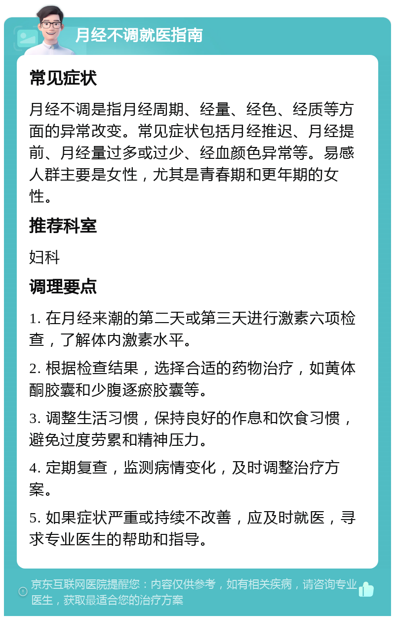 月经不调就医指南 常见症状 月经不调是指月经周期、经量、经色、经质等方面的异常改变。常见症状包括月经推迟、月经提前、月经量过多或过少、经血颜色异常等。易感人群主要是女性，尤其是青春期和更年期的女性。 推荐科室 妇科 调理要点 1. 在月经来潮的第二天或第三天进行激素六项检查，了解体内激素水平。 2. 根据检查结果，选择合适的药物治疗，如黄体酮胶囊和少腹逐瘀胶囊等。 3. 调整生活习惯，保持良好的作息和饮食习惯，避免过度劳累和精神压力。 4. 定期复查，监测病情变化，及时调整治疗方案。 5. 如果症状严重或持续不改善，应及时就医，寻求专业医生的帮助和指导。