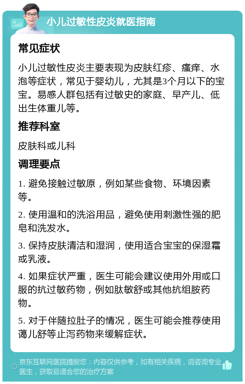 小儿过敏性皮炎就医指南 常见症状 小儿过敏性皮炎主要表现为皮肤红疹、瘙痒、水泡等症状，常见于婴幼儿，尤其是3个月以下的宝宝。易感人群包括有过敏史的家庭、早产儿、低出生体重儿等。 推荐科室 皮肤科或儿科 调理要点 1. 避免接触过敏原，例如某些食物、环境因素等。 2. 使用温和的洗浴用品，避免使用刺激性强的肥皂和洗发水。 3. 保持皮肤清洁和湿润，使用适合宝宝的保湿霜或乳液。 4. 如果症状严重，医生可能会建议使用外用或口服的抗过敏药物，例如肽敏舒或其他抗组胺药物。 5. 对于伴随拉肚子的情况，医生可能会推荐使用蔼儿舒等止泻药物来缓解症状。