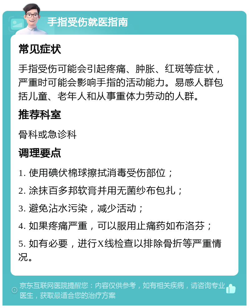 手指受伤就医指南 常见症状 手指受伤可能会引起疼痛、肿胀、红斑等症状，严重时可能会影响手指的活动能力。易感人群包括儿童、老年人和从事重体力劳动的人群。 推荐科室 骨科或急诊科 调理要点 1. 使用碘伏棉球擦拭消毒受伤部位； 2. 涂抹百多邦软膏并用无菌纱布包扎； 3. 避免沾水污染，减少活动； 4. 如果疼痛严重，可以服用止痛药如布洛芬； 5. 如有必要，进行X线检查以排除骨折等严重情况。