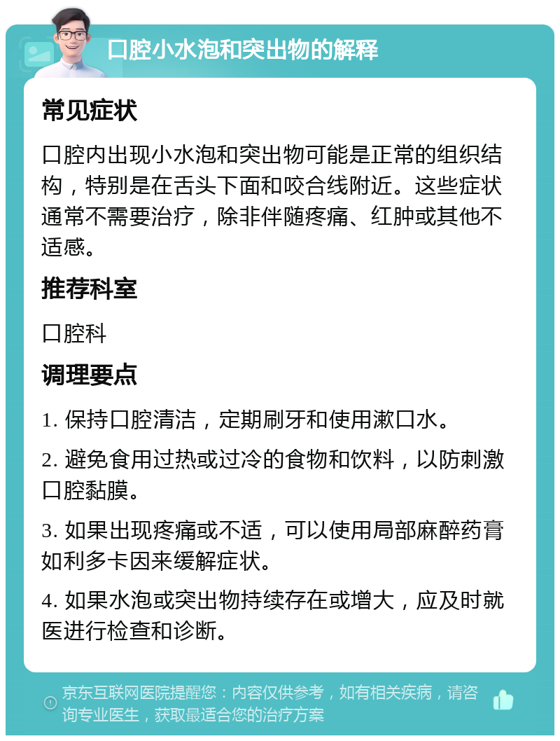 口腔小水泡和突出物的解释 常见症状 口腔内出现小水泡和突出物可能是正常的组织结构，特别是在舌头下面和咬合线附近。这些症状通常不需要治疗，除非伴随疼痛、红肿或其他不适感。 推荐科室 口腔科 调理要点 1. 保持口腔清洁，定期刷牙和使用漱口水。 2. 避免食用过热或过冷的食物和饮料，以防刺激口腔黏膜。 3. 如果出现疼痛或不适，可以使用局部麻醉药膏如利多卡因来缓解症状。 4. 如果水泡或突出物持续存在或增大，应及时就医进行检查和诊断。