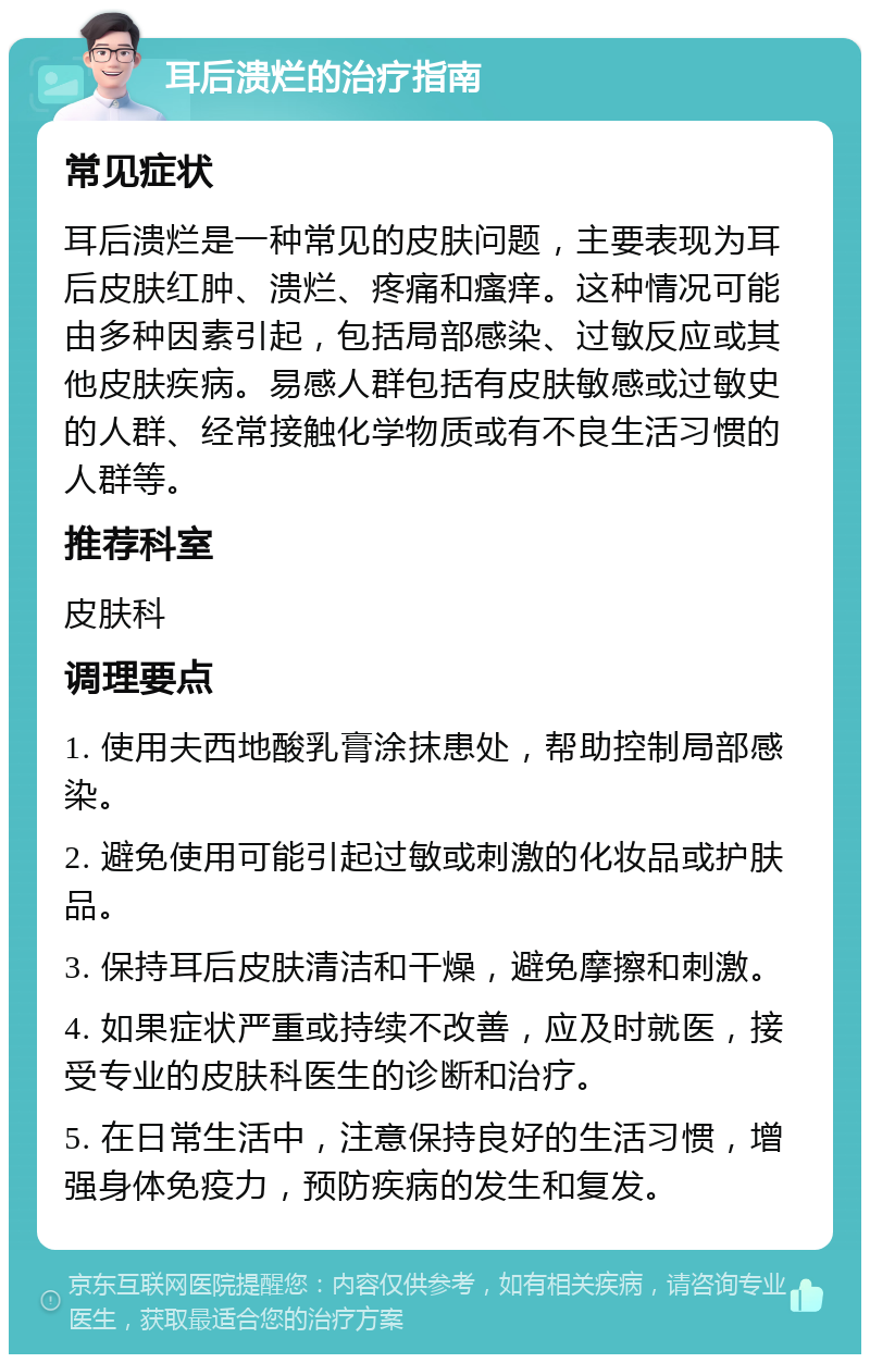 耳后溃烂的治疗指南 常见症状 耳后溃烂是一种常见的皮肤问题，主要表现为耳后皮肤红肿、溃烂、疼痛和瘙痒。这种情况可能由多种因素引起，包括局部感染、过敏反应或其他皮肤疾病。易感人群包括有皮肤敏感或过敏史的人群、经常接触化学物质或有不良生活习惯的人群等。 推荐科室 皮肤科 调理要点 1. 使用夫西地酸乳膏涂抹患处，帮助控制局部感染。 2. 避免使用可能引起过敏或刺激的化妆品或护肤品。 3. 保持耳后皮肤清洁和干燥，避免摩擦和刺激。 4. 如果症状严重或持续不改善，应及时就医，接受专业的皮肤科医生的诊断和治疗。 5. 在日常生活中，注意保持良好的生活习惯，增强身体免疫力，预防疾病的发生和复发。