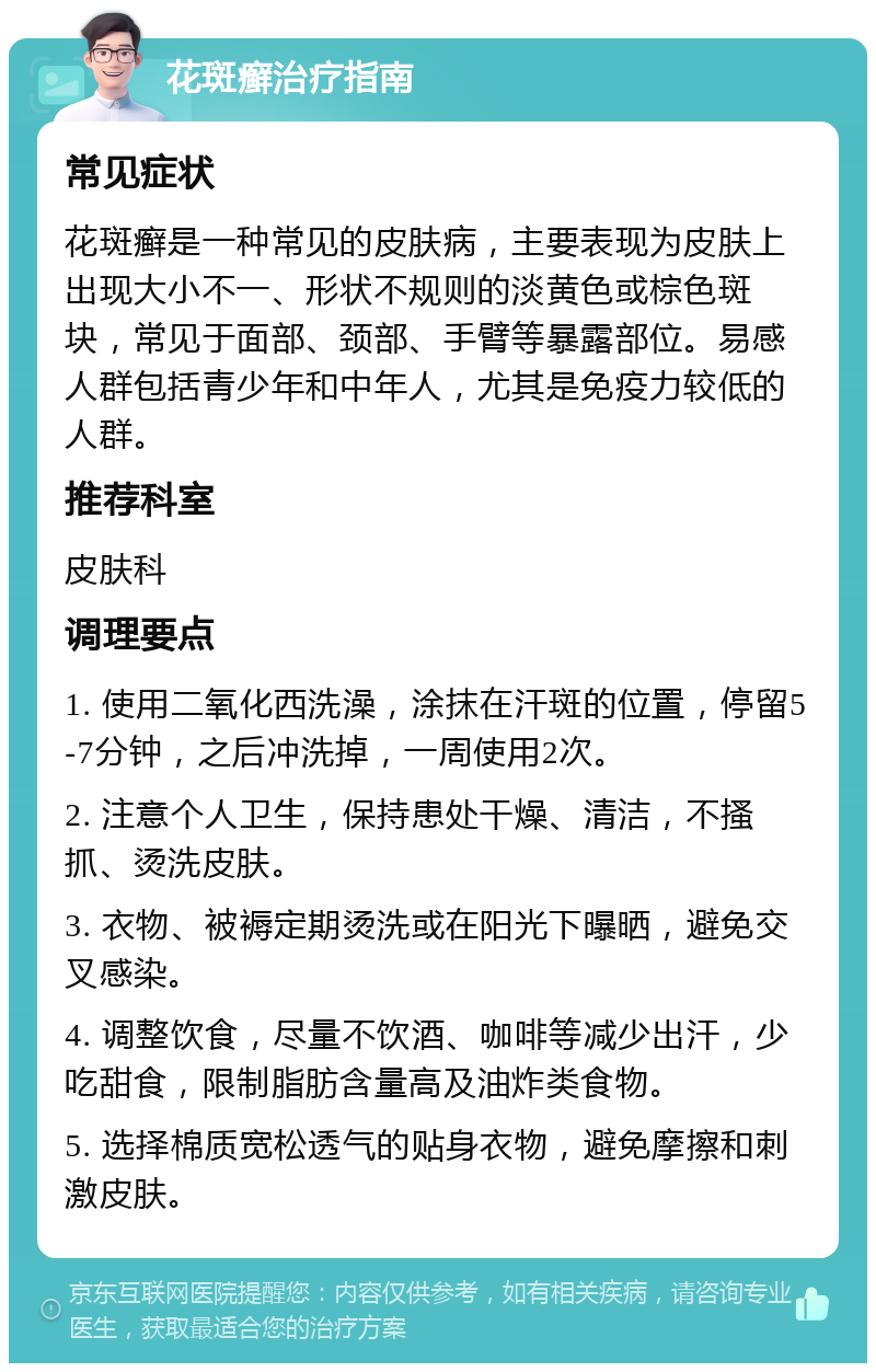 花斑癣治疗指南 常见症状 花斑癣是一种常见的皮肤病，主要表现为皮肤上出现大小不一、形状不规则的淡黄色或棕色斑块，常见于面部、颈部、手臂等暴露部位。易感人群包括青少年和中年人，尤其是免疫力较低的人群。 推荐科室 皮肤科 调理要点 1. 使用二氧化西洗澡，涂抹在汗斑的位置，停留5-7分钟，之后冲洗掉，一周使用2次。 2. 注意个人卫生，保持患处干燥、清洁，不搔抓、烫洗皮肤。 3. 衣物、被褥定期烫洗或在阳光下曝晒，避免交叉感染。 4. 调整饮食，尽量不饮酒、咖啡等减少出汗，少吃甜食，限制脂肪含量高及油炸类食物。 5. 选择棉质宽松透气的贴身衣物，避免摩擦和刺激皮肤。