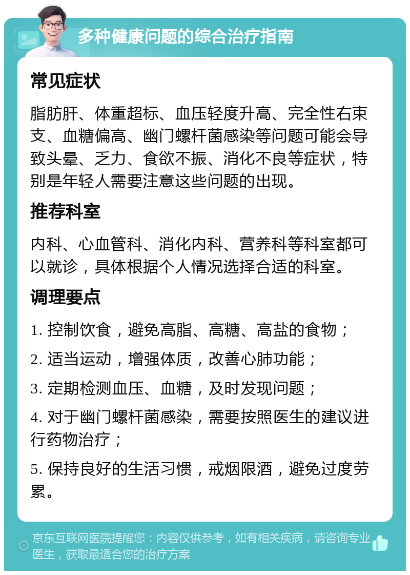 多种健康问题的综合治疗指南 常见症状 脂肪肝、体重超标、血压轻度升高、完全性右束支、血糖偏高、幽门螺杆菌感染等问题可能会导致头晕、乏力、食欲不振、消化不良等症状，特别是年轻人需要注意这些问题的出现。 推荐科室 内科、心血管科、消化内科、营养科等科室都可以就诊，具体根据个人情况选择合适的科室。 调理要点 1. 控制饮食，避免高脂、高糖、高盐的食物； 2. 适当运动，增强体质，改善心肺功能； 3. 定期检测血压、血糖，及时发现问题； 4. 对于幽门螺杆菌感染，需要按照医生的建议进行药物治疗； 5. 保持良好的生活习惯，戒烟限酒，避免过度劳累。