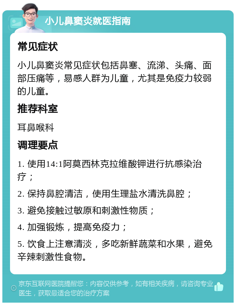 小儿鼻窦炎就医指南 常见症状 小儿鼻窦炎常见症状包括鼻塞、流涕、头痛、面部压痛等，易感人群为儿童，尤其是免疫力较弱的儿童。 推荐科室 耳鼻喉科 调理要点 1. 使用14:1阿莫西林克拉维酸钾进行抗感染治疗； 2. 保持鼻腔清洁，使用生理盐水清洗鼻腔； 3. 避免接触过敏原和刺激性物质； 4. 加强锻炼，提高免疫力； 5. 饮食上注意清淡，多吃新鲜蔬菜和水果，避免辛辣刺激性食物。