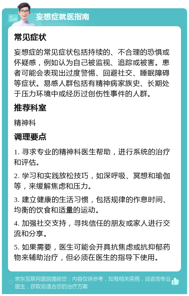 妄想症就医指南 常见症状 妄想症的常见症状包括持续的、不合理的恐惧或怀疑感，例如认为自己被监视、追踪或被害。患者可能会表现出过度警惕、回避社交、睡眠障碍等症状。易感人群包括有精神病家族史、长期处于压力环境中或经历过创伤性事件的人群。 推荐科室 精神科 调理要点 1. 寻求专业的精神科医生帮助，进行系统的治疗和评估。 2. 学习和实践放松技巧，如深呼吸、冥想和瑜伽等，来缓解焦虑和压力。 3. 建立健康的生活习惯，包括规律的作息时间、均衡的饮食和适量的运动。 4. 加强社交支持，寻找信任的朋友或家人进行交流和分享。 5. 如果需要，医生可能会开具抗焦虑或抗抑郁药物来辅助治疗，但必须在医生的指导下使用。