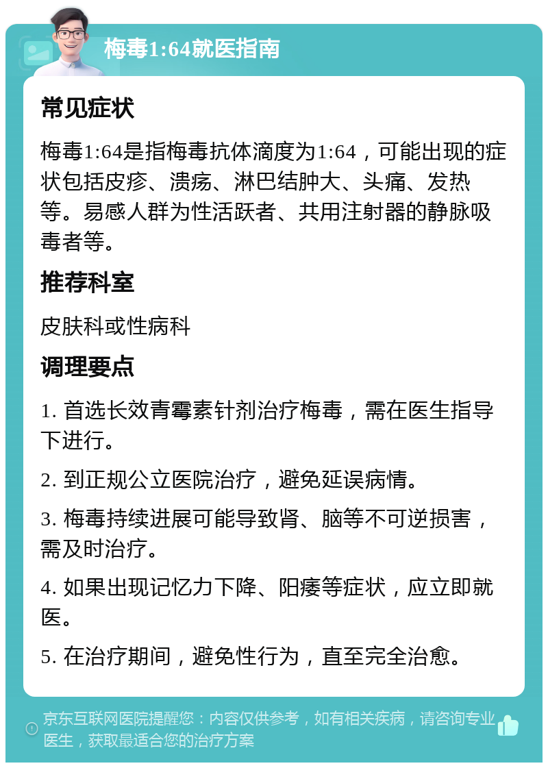 梅毒1:64就医指南 常见症状 梅毒1:64是指梅毒抗体滴度为1:64，可能出现的症状包括皮疹、溃疡、淋巴结肿大、头痛、发热等。易感人群为性活跃者、共用注射器的静脉吸毒者等。 推荐科室 皮肤科或性病科 调理要点 1. 首选长效青霉素针剂治疗梅毒，需在医生指导下进行。 2. 到正规公立医院治疗，避免延误病情。 3. 梅毒持续进展可能导致肾、脑等不可逆损害，需及时治疗。 4. 如果出现记忆力下降、阳痿等症状，应立即就医。 5. 在治疗期间，避免性行为，直至完全治愈。