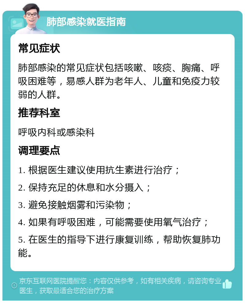 肺部感染就医指南 常见症状 肺部感染的常见症状包括咳嗽、咳痰、胸痛、呼吸困难等，易感人群为老年人、儿童和免疫力较弱的人群。 推荐科室 呼吸内科或感染科 调理要点 1. 根据医生建议使用抗生素进行治疗； 2. 保持充足的休息和水分摄入； 3. 避免接触烟雾和污染物； 4. 如果有呼吸困难，可能需要使用氧气治疗； 5. 在医生的指导下进行康复训练，帮助恢复肺功能。