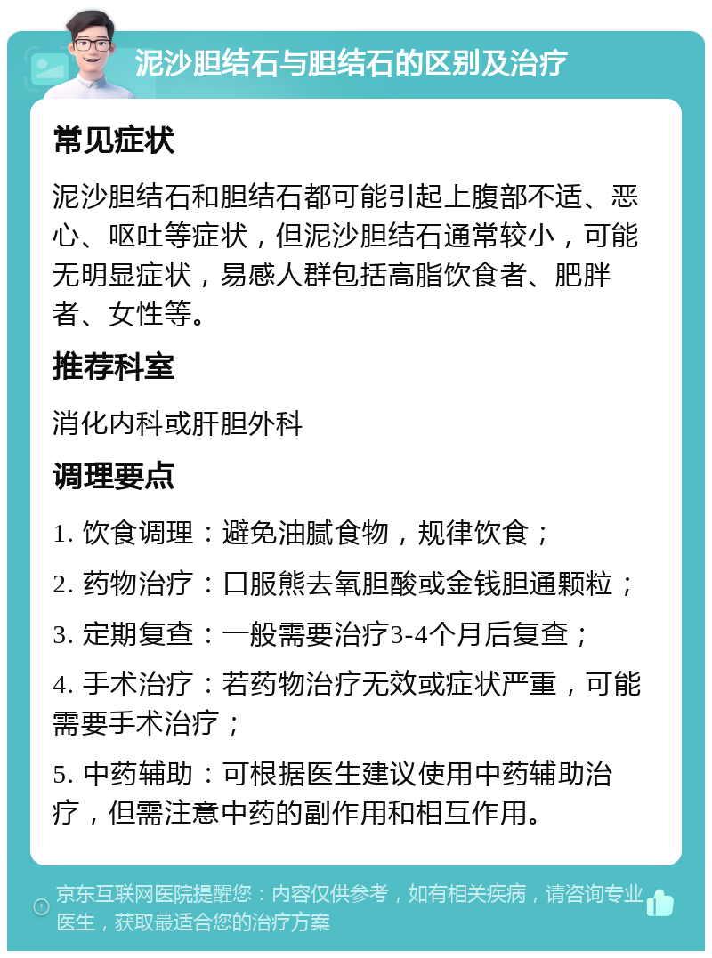 泥沙胆结石与胆结石的区别及治疗 常见症状 泥沙胆结石和胆结石都可能引起上腹部不适、恶心、呕吐等症状，但泥沙胆结石通常较小，可能无明显症状，易感人群包括高脂饮食者、肥胖者、女性等。 推荐科室 消化内科或肝胆外科 调理要点 1. 饮食调理：避免油腻食物，规律饮食； 2. 药物治疗：口服熊去氧胆酸或金钱胆通颗粒； 3. 定期复查：一般需要治疗3-4个月后复查； 4. 手术治疗：若药物治疗无效或症状严重，可能需要手术治疗； 5. 中药辅助：可根据医生建议使用中药辅助治疗，但需注意中药的副作用和相互作用。