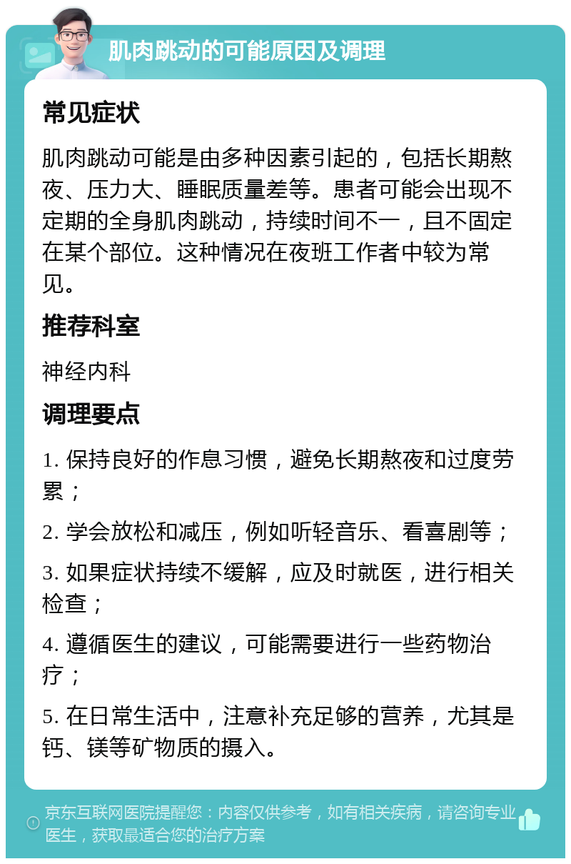 肌肉跳动的可能原因及调理 常见症状 肌肉跳动可能是由多种因素引起的，包括长期熬夜、压力大、睡眠质量差等。患者可能会出现不定期的全身肌肉跳动，持续时间不一，且不固定在某个部位。这种情况在夜班工作者中较为常见。 推荐科室 神经内科 调理要点 1. 保持良好的作息习惯，避免长期熬夜和过度劳累； 2. 学会放松和减压，例如听轻音乐、看喜剧等； 3. 如果症状持续不缓解，应及时就医，进行相关检查； 4. 遵循医生的建议，可能需要进行一些药物治疗； 5. 在日常生活中，注意补充足够的营养，尤其是钙、镁等矿物质的摄入。