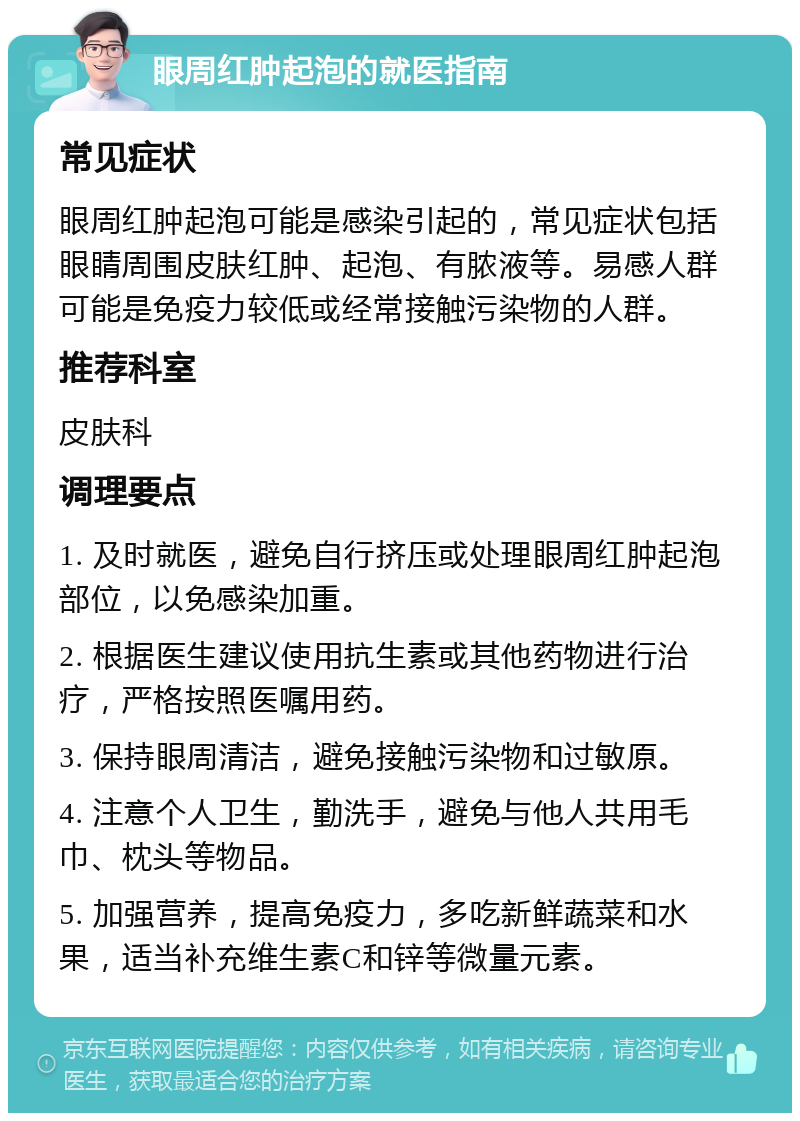 眼周红肿起泡的就医指南 常见症状 眼周红肿起泡可能是感染引起的，常见症状包括眼睛周围皮肤红肿、起泡、有脓液等。易感人群可能是免疫力较低或经常接触污染物的人群。 推荐科室 皮肤科 调理要点 1. 及时就医，避免自行挤压或处理眼周红肿起泡部位，以免感染加重。 2. 根据医生建议使用抗生素或其他药物进行治疗，严格按照医嘱用药。 3. 保持眼周清洁，避免接触污染物和过敏原。 4. 注意个人卫生，勤洗手，避免与他人共用毛巾、枕头等物品。 5. 加强营养，提高免疫力，多吃新鲜蔬菜和水果，适当补充维生素C和锌等微量元素。