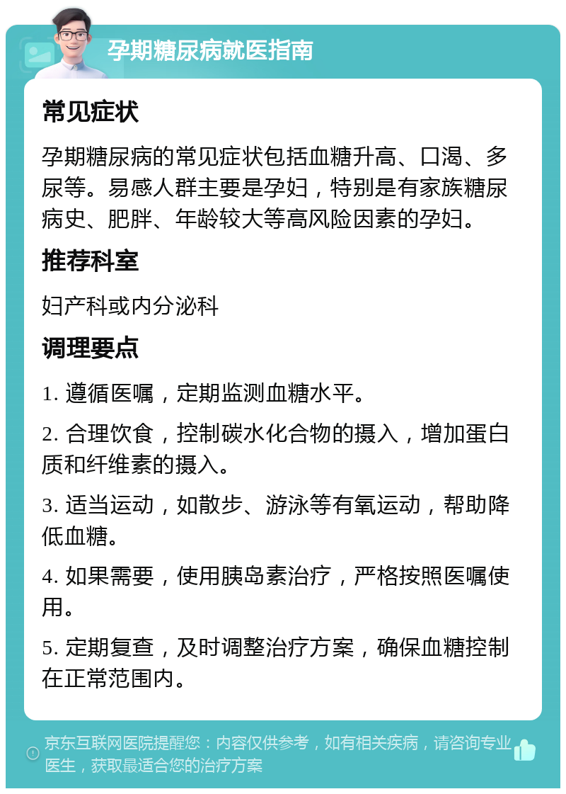 孕期糖尿病就医指南 常见症状 孕期糖尿病的常见症状包括血糖升高、口渴、多尿等。易感人群主要是孕妇，特别是有家族糖尿病史、肥胖、年龄较大等高风险因素的孕妇。 推荐科室 妇产科或内分泌科 调理要点 1. 遵循医嘱，定期监测血糖水平。 2. 合理饮食，控制碳水化合物的摄入，增加蛋白质和纤维素的摄入。 3. 适当运动，如散步、游泳等有氧运动，帮助降低血糖。 4. 如果需要，使用胰岛素治疗，严格按照医嘱使用。 5. 定期复查，及时调整治疗方案，确保血糖控制在正常范围内。