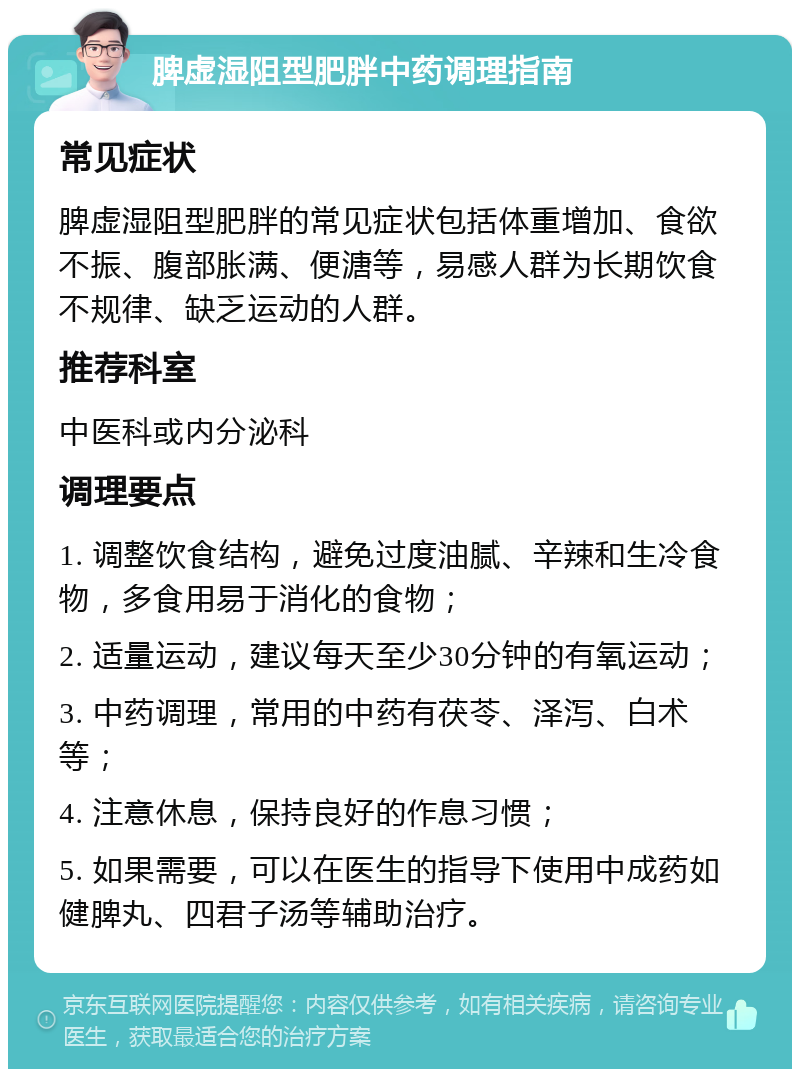 脾虚湿阻型肥胖中药调理指南 常见症状 脾虚湿阻型肥胖的常见症状包括体重增加、食欲不振、腹部胀满、便溏等，易感人群为长期饮食不规律、缺乏运动的人群。 推荐科室 中医科或内分泌科 调理要点 1. 调整饮食结构，避免过度油腻、辛辣和生冷食物，多食用易于消化的食物； 2. 适量运动，建议每天至少30分钟的有氧运动； 3. 中药调理，常用的中药有茯苓、泽泻、白术等； 4. 注意休息，保持良好的作息习惯； 5. 如果需要，可以在医生的指导下使用中成药如健脾丸、四君子汤等辅助治疗。