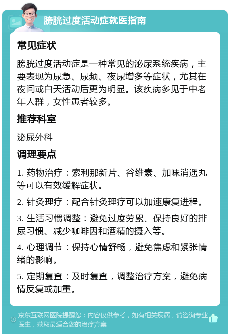 膀胱过度活动症就医指南 常见症状 膀胱过度活动症是一种常见的泌尿系统疾病，主要表现为尿急、尿频、夜尿增多等症状，尤其在夜间或白天活动后更为明显。该疾病多见于中老年人群，女性患者较多。 推荐科室 泌尿外科 调理要点 1. 药物治疗：索利那新片、谷维素、加味消遥丸等可以有效缓解症状。 2. 针灸理疗：配合针灸理疗可以加速康复进程。 3. 生活习惯调整：避免过度劳累、保持良好的排尿习惯、减少咖啡因和酒精的摄入等。 4. 心理调节：保持心情舒畅，避免焦虑和紧张情绪的影响。 5. 定期复查：及时复查，调整治疗方案，避免病情反复或加重。