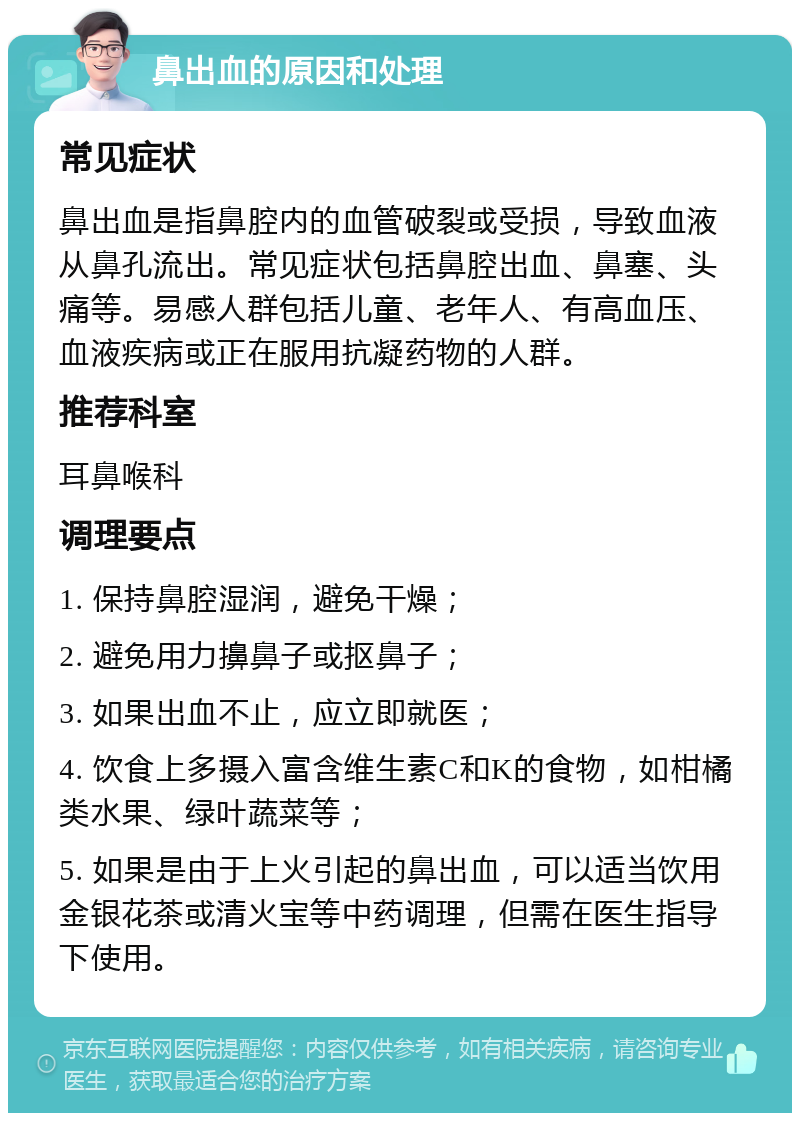 鼻出血的原因和处理 常见症状 鼻出血是指鼻腔内的血管破裂或受损，导致血液从鼻孔流出。常见症状包括鼻腔出血、鼻塞、头痛等。易感人群包括儿童、老年人、有高血压、血液疾病或正在服用抗凝药物的人群。 推荐科室 耳鼻喉科 调理要点 1. 保持鼻腔湿润，避免干燥； 2. 避免用力擤鼻子或抠鼻子； 3. 如果出血不止，应立即就医； 4. 饮食上多摄入富含维生素C和K的食物，如柑橘类水果、绿叶蔬菜等； 5. 如果是由于上火引起的鼻出血，可以适当饮用金银花茶或清火宝等中药调理，但需在医生指导下使用。