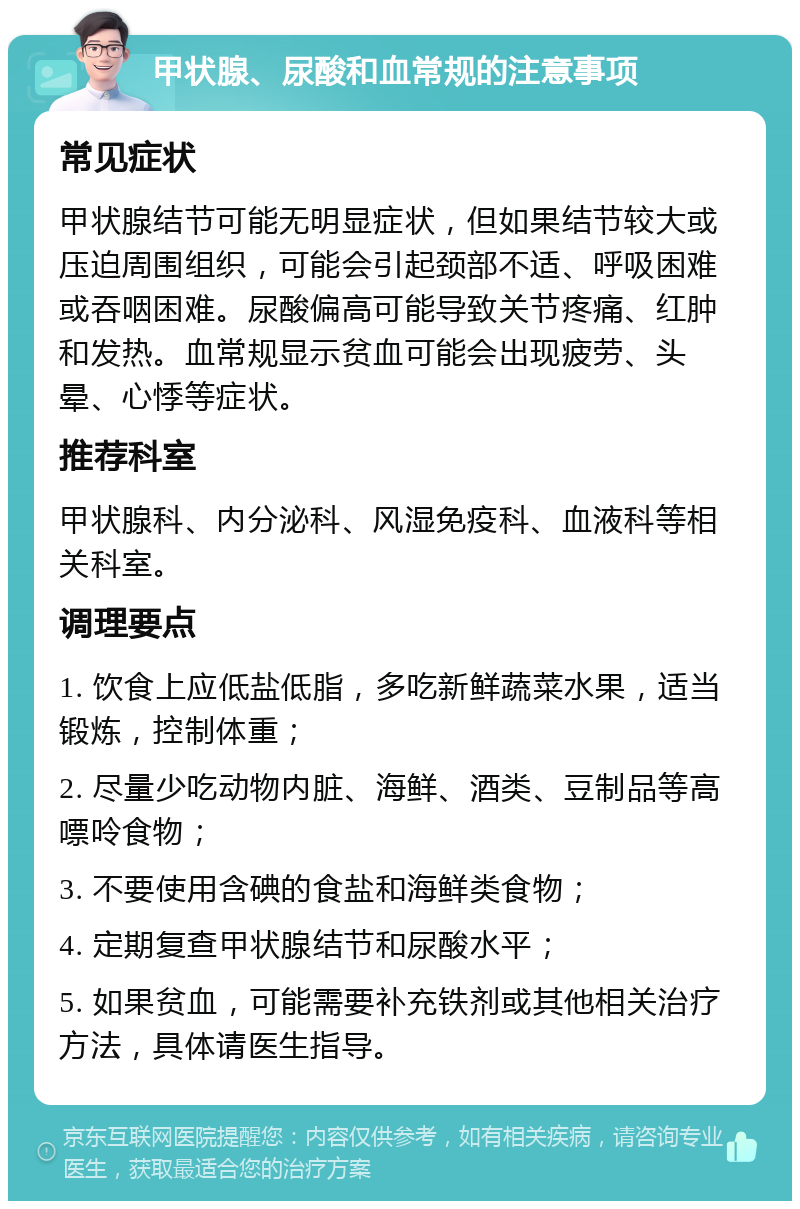 甲状腺、尿酸和血常规的注意事项 常见症状 甲状腺结节可能无明显症状，但如果结节较大或压迫周围组织，可能会引起颈部不适、呼吸困难或吞咽困难。尿酸偏高可能导致关节疼痛、红肿和发热。血常规显示贫血可能会出现疲劳、头晕、心悸等症状。 推荐科室 甲状腺科、内分泌科、风湿免疫科、血液科等相关科室。 调理要点 1. 饮食上应低盐低脂，多吃新鲜蔬菜水果，适当锻炼，控制体重； 2. 尽量少吃动物内脏、海鲜、酒类、豆制品等高嘌呤食物； 3. 不要使用含碘的食盐和海鲜类食物； 4. 定期复查甲状腺结节和尿酸水平； 5. 如果贫血，可能需要补充铁剂或其他相关治疗方法，具体请医生指导。