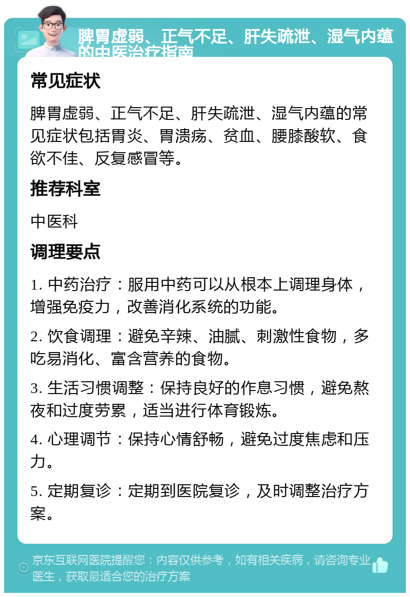 脾胃虚弱、正气不足、肝失疏泄、湿气内蕴的中医治疗指南 常见症状 脾胃虚弱、正气不足、肝失疏泄、湿气内蕴的常见症状包括胃炎、胃溃疡、贫血、腰膝酸软、食欲不佳、反复感冒等。 推荐科室 中医科 调理要点 1. 中药治疗：服用中药可以从根本上调理身体，增强免疫力，改善消化系统的功能。 2. 饮食调理：避免辛辣、油腻、刺激性食物，多吃易消化、富含营养的食物。 3. 生活习惯调整：保持良好的作息习惯，避免熬夜和过度劳累，适当进行体育锻炼。 4. 心理调节：保持心情舒畅，避免过度焦虑和压力。 5. 定期复诊：定期到医院复诊，及时调整治疗方案。