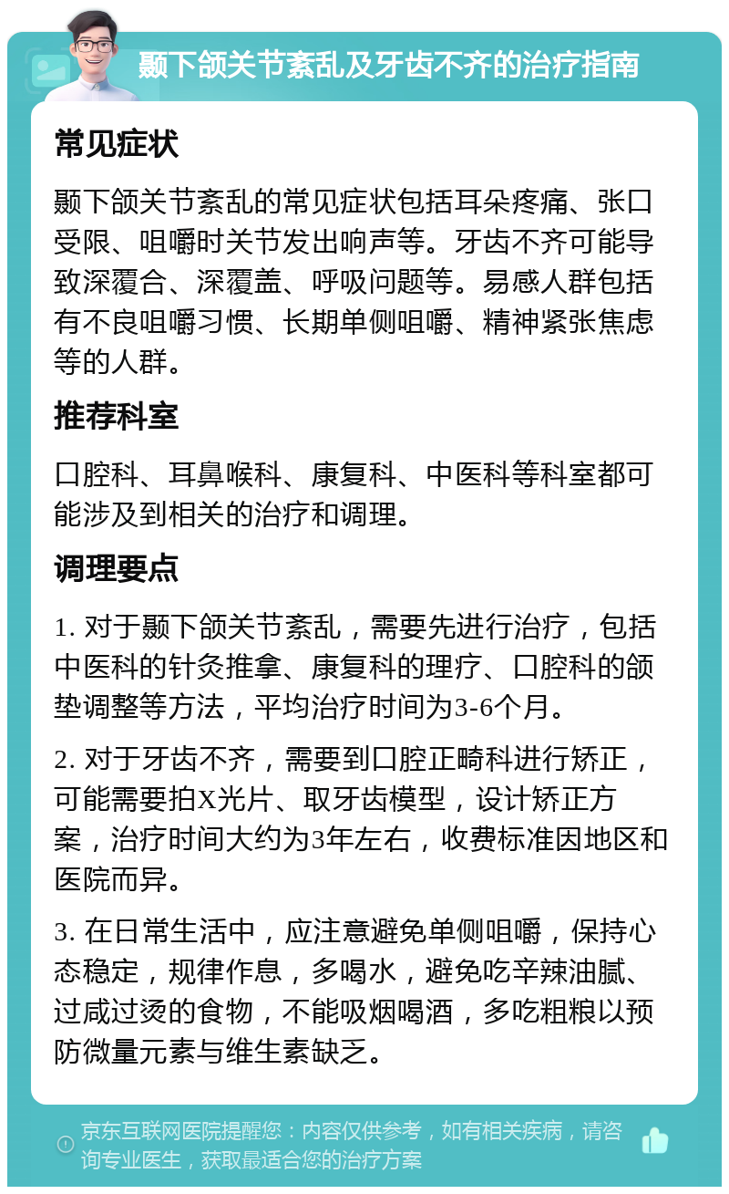 颞下颌关节紊乱及牙齿不齐的治疗指南 常见症状 颞下颌关节紊乱的常见症状包括耳朵疼痛、张口受限、咀嚼时关节发出响声等。牙齿不齐可能导致深覆合、深覆盖、呼吸问题等。易感人群包括有不良咀嚼习惯、长期单侧咀嚼、精神紧张焦虑等的人群。 推荐科室 口腔科、耳鼻喉科、康复科、中医科等科室都可能涉及到相关的治疗和调理。 调理要点 1. 对于颞下颌关节紊乱，需要先进行治疗，包括中医科的针灸推拿、康复科的理疗、口腔科的颌垫调整等方法，平均治疗时间为3-6个月。 2. 对于牙齿不齐，需要到口腔正畸科进行矫正，可能需要拍X光片、取牙齿模型，设计矫正方案，治疗时间大约为3年左右，收费标准因地区和医院而异。 3. 在日常生活中，应注意避免单侧咀嚼，保持心态稳定，规律作息，多喝水，避免吃辛辣油腻、过咸过烫的食物，不能吸烟喝酒，多吃粗粮以预防微量元素与维生素缺乏。