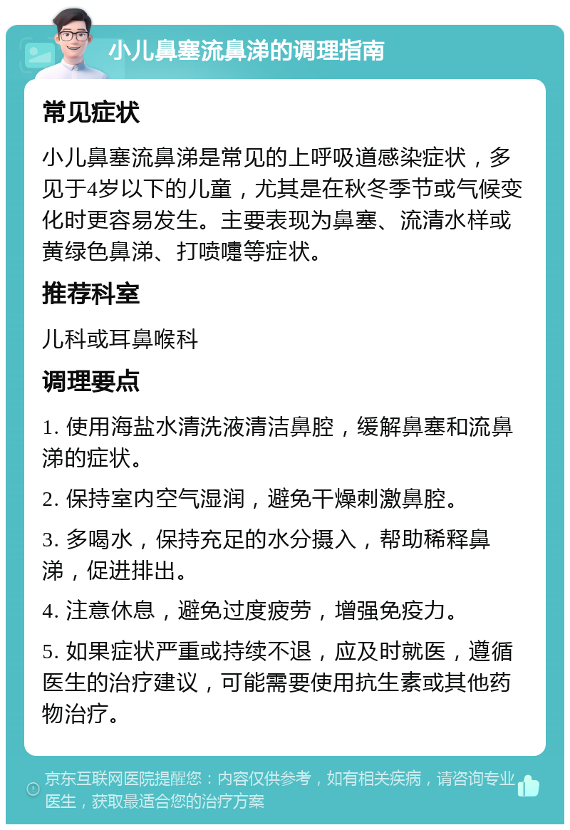 小儿鼻塞流鼻涕的调理指南 常见症状 小儿鼻塞流鼻涕是常见的上呼吸道感染症状，多见于4岁以下的儿童，尤其是在秋冬季节或气候变化时更容易发生。主要表现为鼻塞、流清水样或黄绿色鼻涕、打喷嚏等症状。 推荐科室 儿科或耳鼻喉科 调理要点 1. 使用海盐水清洗液清洁鼻腔，缓解鼻塞和流鼻涕的症状。 2. 保持室内空气湿润，避免干燥刺激鼻腔。 3. 多喝水，保持充足的水分摄入，帮助稀释鼻涕，促进排出。 4. 注意休息，避免过度疲劳，增强免疫力。 5. 如果症状严重或持续不退，应及时就医，遵循医生的治疗建议，可能需要使用抗生素或其他药物治疗。