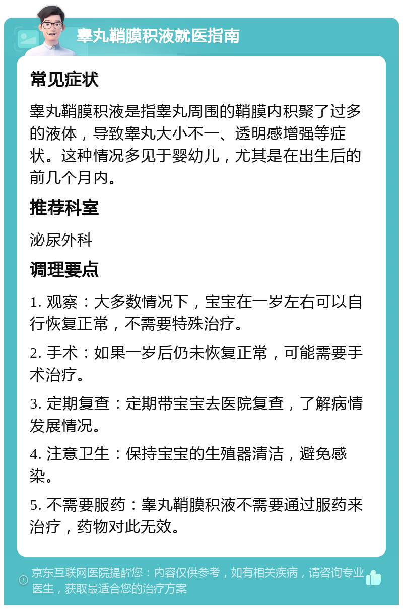 睾丸鞘膜积液就医指南 常见症状 睾丸鞘膜积液是指睾丸周围的鞘膜内积聚了过多的液体，导致睾丸大小不一、透明感增强等症状。这种情况多见于婴幼儿，尤其是在出生后的前几个月内。 推荐科室 泌尿外科 调理要点 1. 观察：大多数情况下，宝宝在一岁左右可以自行恢复正常，不需要特殊治疗。 2. 手术：如果一岁后仍未恢复正常，可能需要手术治疗。 3. 定期复查：定期带宝宝去医院复查，了解病情发展情况。 4. 注意卫生：保持宝宝的生殖器清洁，避免感染。 5. 不需要服药：睾丸鞘膜积液不需要通过服药来治疗，药物对此无效。