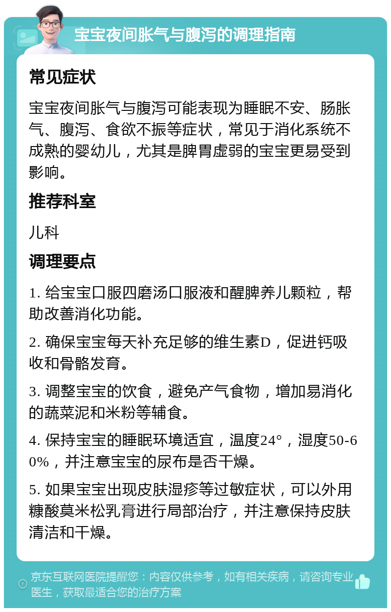 宝宝夜间胀气与腹泻的调理指南 常见症状 宝宝夜间胀气与腹泻可能表现为睡眠不安、肠胀气、腹泻、食欲不振等症状，常见于消化系统不成熟的婴幼儿，尤其是脾胃虚弱的宝宝更易受到影响。 推荐科室 儿科 调理要点 1. 给宝宝口服四磨汤口服液和醒脾养儿颗粒，帮助改善消化功能。 2. 确保宝宝每天补充足够的维生素D，促进钙吸收和骨骼发育。 3. 调整宝宝的饮食，避免产气食物，增加易消化的蔬菜泥和米粉等辅食。 4. 保持宝宝的睡眠环境适宜，温度24°，湿度50-60%，并注意宝宝的尿布是否干燥。 5. 如果宝宝出现皮肤湿疹等过敏症状，可以外用糠酸莫米松乳膏进行局部治疗，并注意保持皮肤清洁和干燥。