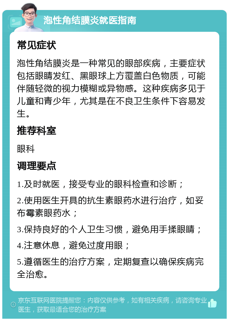 泡性角结膜炎就医指南 常见症状 泡性角结膜炎是一种常见的眼部疾病，主要症状包括眼睛发红、黑眼球上方覆盖白色物质，可能伴随轻微的视力模糊或异物感。这种疾病多见于儿童和青少年，尤其是在不良卫生条件下容易发生。 推荐科室 眼科 调理要点 1.及时就医，接受专业的眼科检查和诊断； 2.使用医生开具的抗生素眼药水进行治疗，如妥布霉素眼药水； 3.保持良好的个人卫生习惯，避免用手揉眼睛； 4.注意休息，避免过度用眼； 5.遵循医生的治疗方案，定期复查以确保疾病完全治愈。