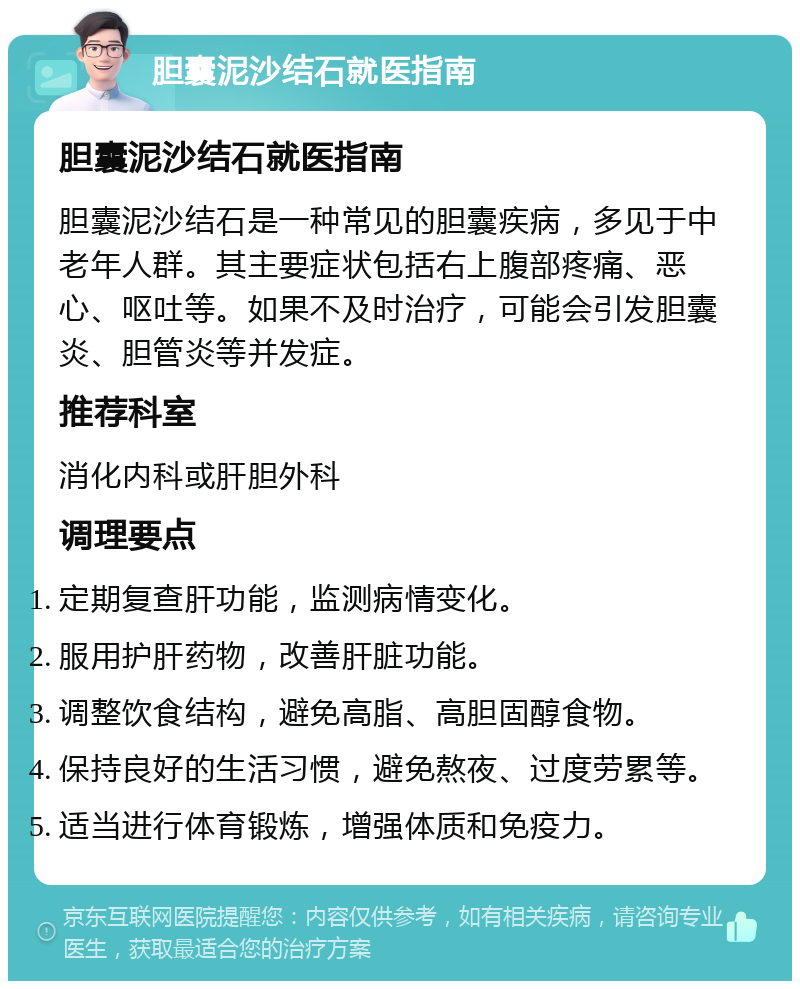 胆囊泥沙结石就医指南 胆囊泥沙结石就医指南 胆囊泥沙结石是一种常见的胆囊疾病，多见于中老年人群。其主要症状包括右上腹部疼痛、恶心、呕吐等。如果不及时治疗，可能会引发胆囊炎、胆管炎等并发症。 推荐科室 消化内科或肝胆外科 调理要点 定期复查肝功能，监测病情变化。 服用护肝药物，改善肝脏功能。 调整饮食结构，避免高脂、高胆固醇食物。 保持良好的生活习惯，避免熬夜、过度劳累等。 适当进行体育锻炼，增强体质和免疫力。