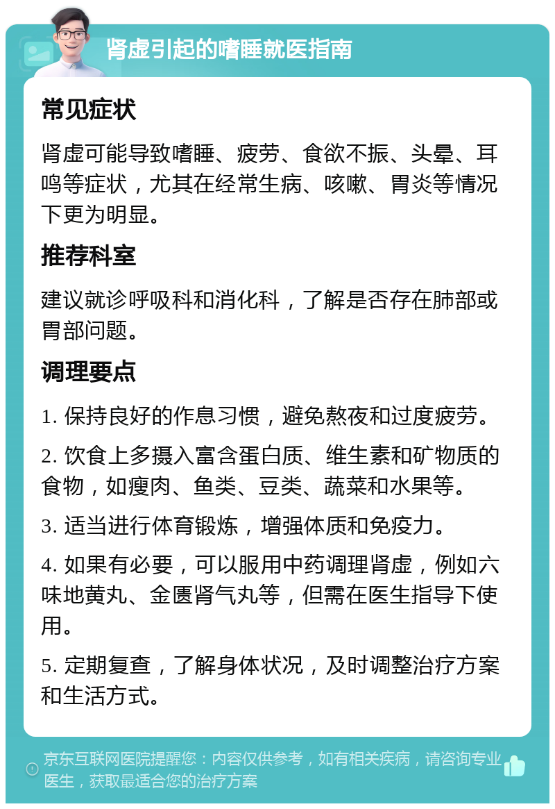 肾虚引起的嗜睡就医指南 常见症状 肾虚可能导致嗜睡、疲劳、食欲不振、头晕、耳鸣等症状，尤其在经常生病、咳嗽、胃炎等情况下更为明显。 推荐科室 建议就诊呼吸科和消化科，了解是否存在肺部或胃部问题。 调理要点 1. 保持良好的作息习惯，避免熬夜和过度疲劳。 2. 饮食上多摄入富含蛋白质、维生素和矿物质的食物，如瘦肉、鱼类、豆类、蔬菜和水果等。 3. 适当进行体育锻炼，增强体质和免疫力。 4. 如果有必要，可以服用中药调理肾虚，例如六味地黄丸、金匮肾气丸等，但需在医生指导下使用。 5. 定期复查，了解身体状况，及时调整治疗方案和生活方式。