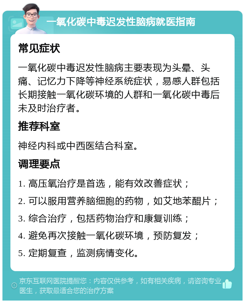 一氧化碳中毒迟发性脑病就医指南 常见症状 一氧化碳中毒迟发性脑病主要表现为头晕、头痛、记忆力下降等神经系统症状，易感人群包括长期接触一氧化碳环境的人群和一氧化碳中毒后未及时治疗者。 推荐科室 神经内科或中西医结合科室。 调理要点 1. 高压氧治疗是首选，能有效改善症状； 2. 可以服用营养脑细胞的药物，如艾地苯醌片； 3. 综合治疗，包括药物治疗和康复训练； 4. 避免再次接触一氧化碳环境，预防复发； 5. 定期复查，监测病情变化。