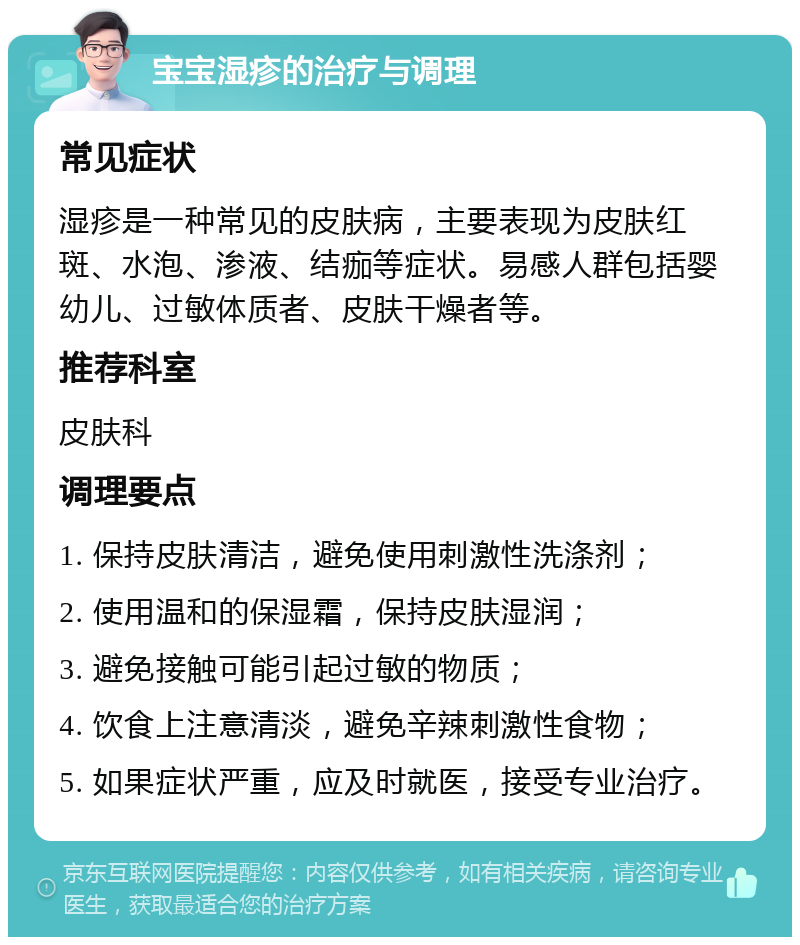 宝宝湿疹的治疗与调理 常见症状 湿疹是一种常见的皮肤病，主要表现为皮肤红斑、水泡、渗液、结痂等症状。易感人群包括婴幼儿、过敏体质者、皮肤干燥者等。 推荐科室 皮肤科 调理要点 1. 保持皮肤清洁，避免使用刺激性洗涤剂； 2. 使用温和的保湿霜，保持皮肤湿润； 3. 避免接触可能引起过敏的物质； 4. 饮食上注意清淡，避免辛辣刺激性食物； 5. 如果症状严重，应及时就医，接受专业治疗。