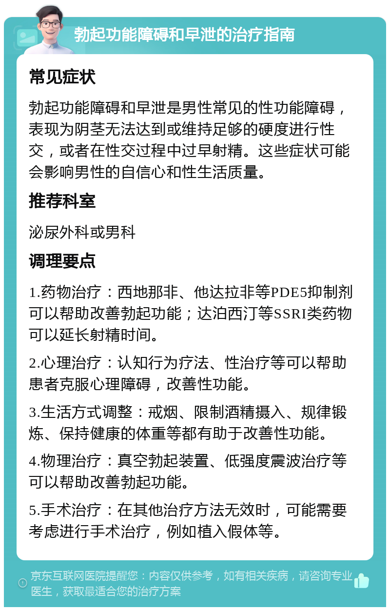 勃起功能障碍和早泄的治疗指南 常见症状 勃起功能障碍和早泄是男性常见的性功能障碍，表现为阴茎无法达到或维持足够的硬度进行性交，或者在性交过程中过早射精。这些症状可能会影响男性的自信心和性生活质量。 推荐科室 泌尿外科或男科 调理要点 1.药物治疗：西地那非、他达拉非等PDE5抑制剂可以帮助改善勃起功能；达泊西汀等SSRI类药物可以延长射精时间。 2.心理治疗：认知行为疗法、性治疗等可以帮助患者克服心理障碍，改善性功能。 3.生活方式调整：戒烟、限制酒精摄入、规律锻炼、保持健康的体重等都有助于改善性功能。 4.物理治疗：真空勃起装置、低强度震波治疗等可以帮助改善勃起功能。 5.手术治疗：在其他治疗方法无效时，可能需要考虑进行手术治疗，例如植入假体等。