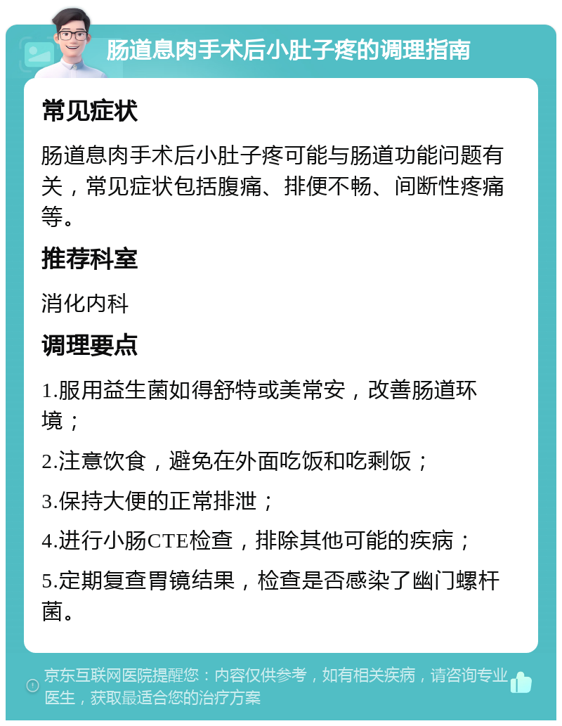 肠道息肉手术后小肚子疼的调理指南 常见症状 肠道息肉手术后小肚子疼可能与肠道功能问题有关，常见症状包括腹痛、排便不畅、间断性疼痛等。 推荐科室 消化内科 调理要点 1.服用益生菌如得舒特或美常安，改善肠道环境； 2.注意饮食，避免在外面吃饭和吃剩饭； 3.保持大便的正常排泄； 4.进行小肠CTE检查，排除其他可能的疾病； 5.定期复查胃镜结果，检查是否感染了幽门螺杆菌。