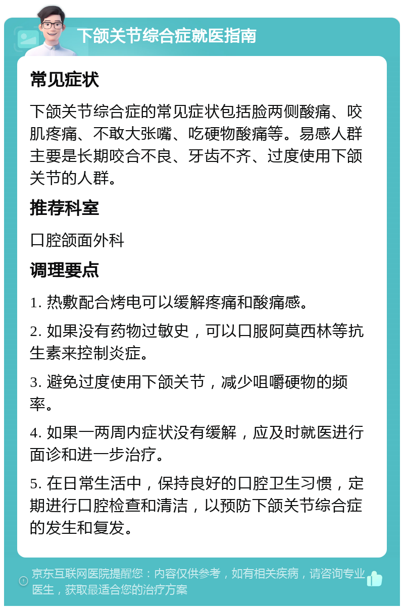 下颌关节综合症就医指南 常见症状 下颌关节综合症的常见症状包括脸两侧酸痛、咬肌疼痛、不敢大张嘴、吃硬物酸痛等。易感人群主要是长期咬合不良、牙齿不齐、过度使用下颌关节的人群。 推荐科室 口腔颌面外科 调理要点 1. 热敷配合烤电可以缓解疼痛和酸痛感。 2. 如果没有药物过敏史，可以口服阿莫西林等抗生素来控制炎症。 3. 避免过度使用下颌关节，减少咀嚼硬物的频率。 4. 如果一两周内症状没有缓解，应及时就医进行面诊和进一步治疗。 5. 在日常生活中，保持良好的口腔卫生习惯，定期进行口腔检查和清洁，以预防下颌关节综合症的发生和复发。