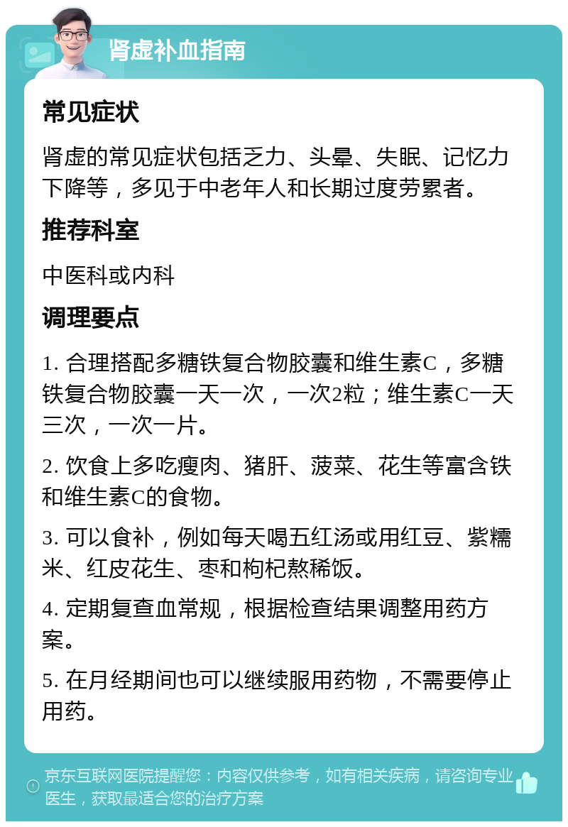 肾虚补血指南 常见症状 肾虚的常见症状包括乏力、头晕、失眠、记忆力下降等，多见于中老年人和长期过度劳累者。 推荐科室 中医科或内科 调理要点 1. 合理搭配多糖铁复合物胶囊和维生素C，多糖铁复合物胶囊一天一次，一次2粒；维生素C一天三次，一次一片。 2. 饮食上多吃瘦肉、猪肝、菠菜、花生等富含铁和维生素C的食物。 3. 可以食补，例如每天喝五红汤或用红豆、紫糯米、红皮花生、枣和枸杞熬稀饭。 4. 定期复查血常规，根据检查结果调整用药方案。 5. 在月经期间也可以继续服用药物，不需要停止用药。