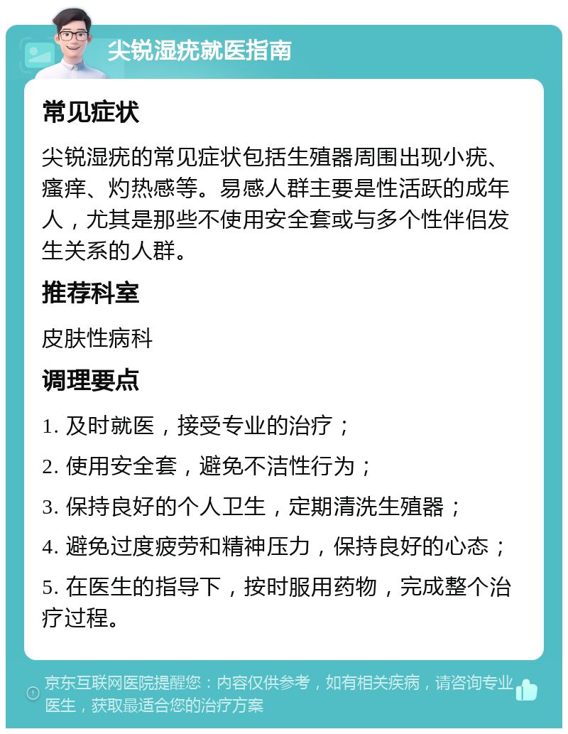 尖锐湿疣就医指南 常见症状 尖锐湿疣的常见症状包括生殖器周围出现小疣、瘙痒、灼热感等。易感人群主要是性活跃的成年人，尤其是那些不使用安全套或与多个性伴侣发生关系的人群。 推荐科室 皮肤性病科 调理要点 1. 及时就医，接受专业的治疗； 2. 使用安全套，避免不洁性行为； 3. 保持良好的个人卫生，定期清洗生殖器； 4. 避免过度疲劳和精神压力，保持良好的心态； 5. 在医生的指导下，按时服用药物，完成整个治疗过程。