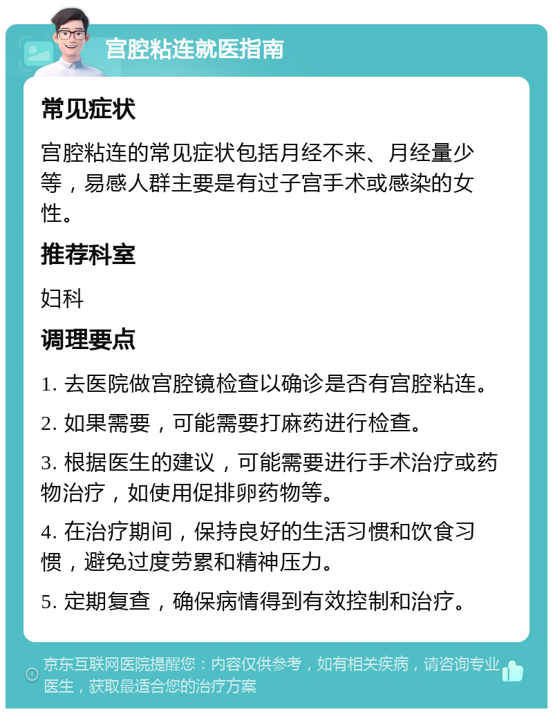 宫腔粘连就医指南 常见症状 宫腔粘连的常见症状包括月经不来、月经量少等，易感人群主要是有过子宫手术或感染的女性。 推荐科室 妇科 调理要点 1. 去医院做宫腔镜检查以确诊是否有宫腔粘连。 2. 如果需要，可能需要打麻药进行检查。 3. 根据医生的建议，可能需要进行手术治疗或药物治疗，如使用促排卵药物等。 4. 在治疗期间，保持良好的生活习惯和饮食习惯，避免过度劳累和精神压力。 5. 定期复查，确保病情得到有效控制和治疗。