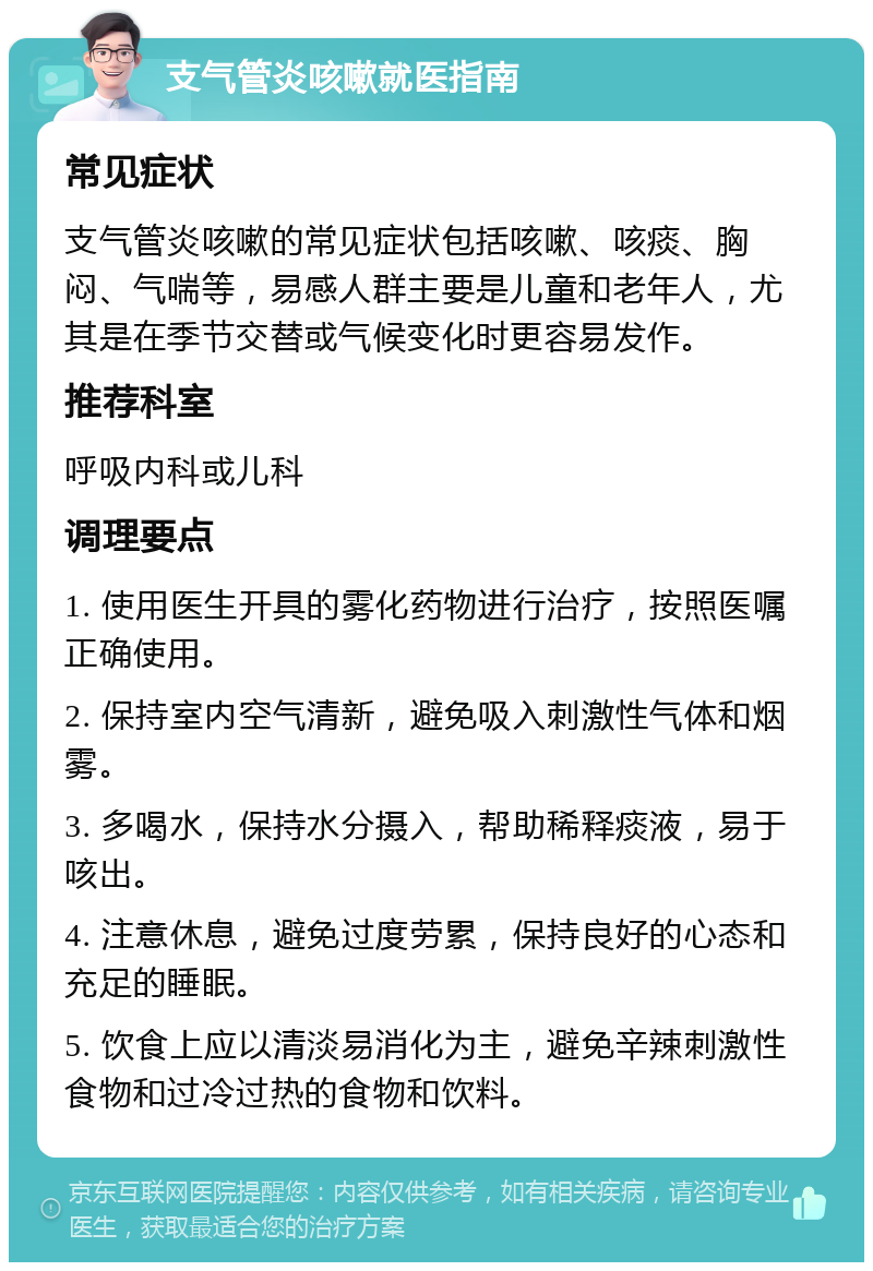 支气管炎咳嗽就医指南 常见症状 支气管炎咳嗽的常见症状包括咳嗽、咳痰、胸闷、气喘等，易感人群主要是儿童和老年人，尤其是在季节交替或气候变化时更容易发作。 推荐科室 呼吸内科或儿科 调理要点 1. 使用医生开具的雾化药物进行治疗，按照医嘱正确使用。 2. 保持室内空气清新，避免吸入刺激性气体和烟雾。 3. 多喝水，保持水分摄入，帮助稀释痰液，易于咳出。 4. 注意休息，避免过度劳累，保持良好的心态和充足的睡眠。 5. 饮食上应以清淡易消化为主，避免辛辣刺激性食物和过冷过热的食物和饮料。