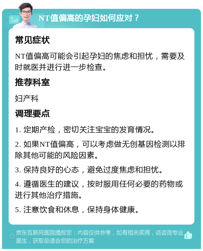 NT值偏高的孕妇如何应对？ 常见症状 NT值偏高可能会引起孕妇的焦虑和担忧，需要及时就医并进行进一步检查。 推荐科室 妇产科 调理要点 1. 定期产检，密切关注宝宝的发育情况。 2. 如果NT值偏高，可以考虑做无创基因检测以排除其他可能的风险因素。 3. 保持良好的心态，避免过度焦虑和担忧。 4. 遵循医生的建议，按时服用任何必要的药物或进行其他治疗措施。 5. 注意饮食和休息，保持身体健康。