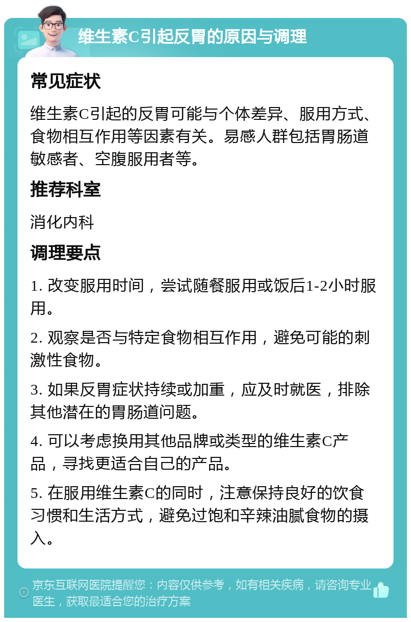 维生素C引起反胃的原因与调理 常见症状 维生素C引起的反胃可能与个体差异、服用方式、食物相互作用等因素有关。易感人群包括胃肠道敏感者、空腹服用者等。 推荐科室 消化内科 调理要点 1. 改变服用时间，尝试随餐服用或饭后1-2小时服用。 2. 观察是否与特定食物相互作用，避免可能的刺激性食物。 3. 如果反胃症状持续或加重，应及时就医，排除其他潜在的胃肠道问题。 4. 可以考虑换用其他品牌或类型的维生素C产品，寻找更适合自己的产品。 5. 在服用维生素C的同时，注意保持良好的饮食习惯和生活方式，避免过饱和辛辣油腻食物的摄入。