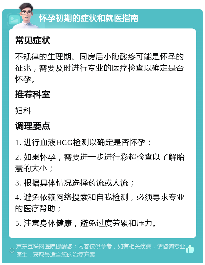 怀孕初期的症状和就医指南 常见症状 不规律的生理期、同房后小腹酸疼可能是怀孕的征兆，需要及时进行专业的医疗检查以确定是否怀孕。 推荐科室 妇科 调理要点 1. 进行血液HCG检测以确定是否怀孕； 2. 如果怀孕，需要进一步进行彩超检查以了解胎囊的大小； 3. 根据具体情况选择药流或人流； 4. 避免依赖网络搜索和自我检测，必须寻求专业的医疗帮助； 5. 注意身体健康，避免过度劳累和压力。