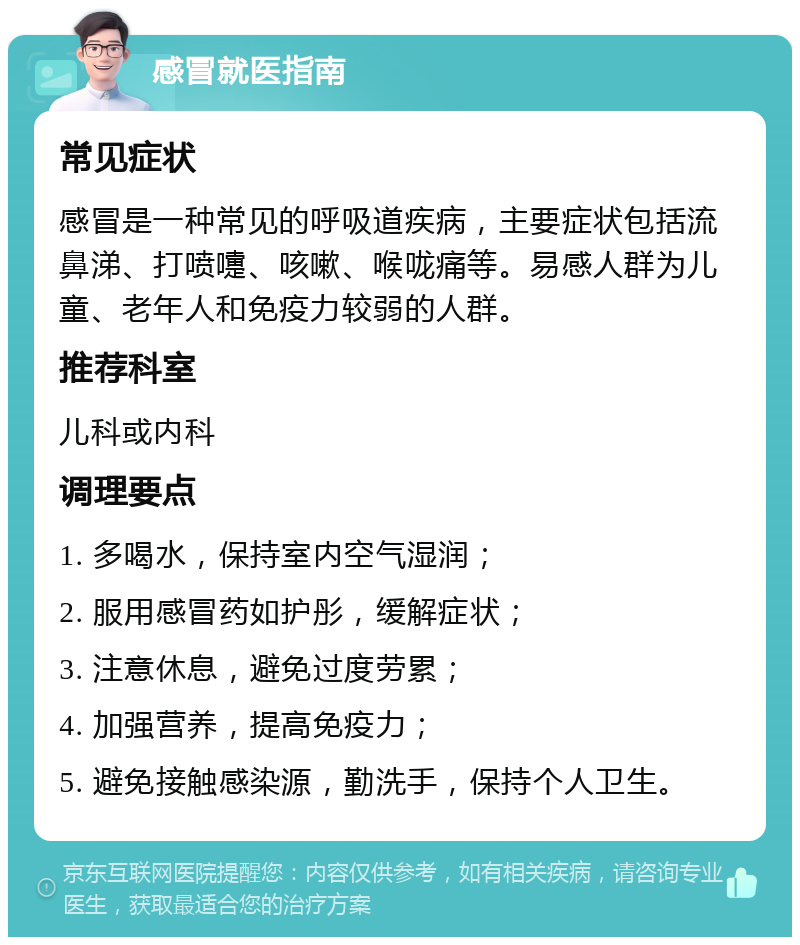 感冒就医指南 常见症状 感冒是一种常见的呼吸道疾病，主要症状包括流鼻涕、打喷嚏、咳嗽、喉咙痛等。易感人群为儿童、老年人和免疫力较弱的人群。 推荐科室 儿科或内科 调理要点 1. 多喝水，保持室内空气湿润； 2. 服用感冒药如护彤，缓解症状； 3. 注意休息，避免过度劳累； 4. 加强营养，提高免疫力； 5. 避免接触感染源，勤洗手，保持个人卫生。