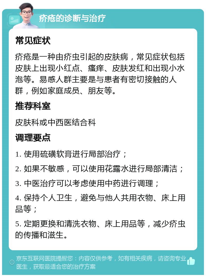 疥疮的诊断与治疗 常见症状 疥疮是一种由疥虫引起的皮肤病，常见症状包括皮肤上出现小红点、瘙痒、皮肤发红和出现小水泡等。易感人群主要是与患者有密切接触的人群，例如家庭成员、朋友等。 推荐科室 皮肤科或中西医结合科 调理要点 1. 使用硫磺软膏进行局部治疗； 2. 如果不敏感，可以使用花露水进行局部清洁； 3. 中医治疗可以考虑使用中药进行调理； 4. 保持个人卫生，避免与他人共用衣物、床上用品等； 5. 定期更换和清洗衣物、床上用品等，减少疥虫的传播和滋生。