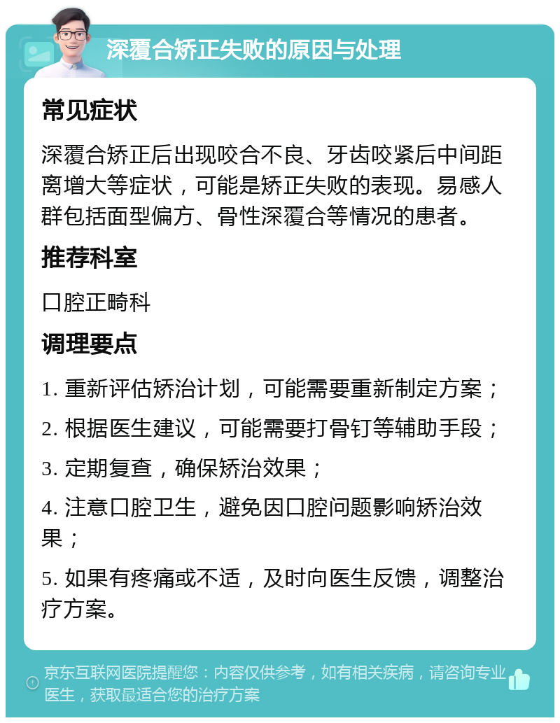 深覆合矫正失败的原因与处理 常见症状 深覆合矫正后出现咬合不良、牙齿咬紧后中间距离增大等症状，可能是矫正失败的表现。易感人群包括面型偏方、骨性深覆合等情况的患者。 推荐科室 口腔正畸科 调理要点 1. 重新评估矫治计划，可能需要重新制定方案； 2. 根据医生建议，可能需要打骨钉等辅助手段； 3. 定期复查，确保矫治效果； 4. 注意口腔卫生，避免因口腔问题影响矫治效果； 5. 如果有疼痛或不适，及时向医生反馈，调整治疗方案。